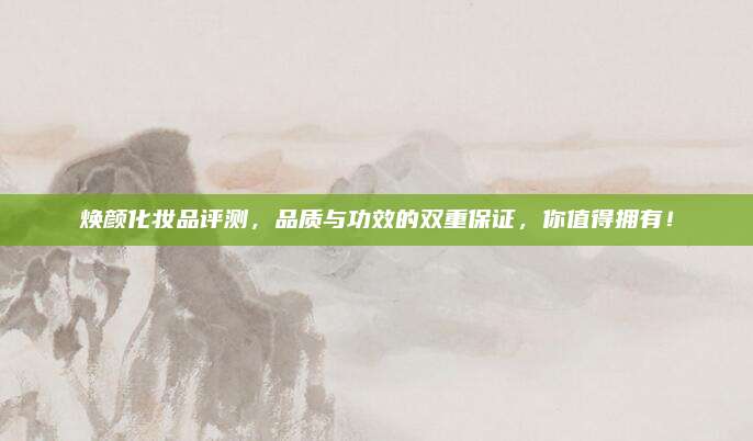 焕颜化妆品评测，品质与功效的双重保证，你值得拥有！