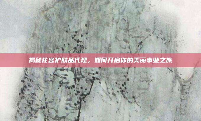 揭秘花宫护肤品代理,如何开启你的美丽事业之旅