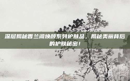 深层揭秘香兰阁焕颜系列护肤品,揭秘美丽背后的护肤秘密!