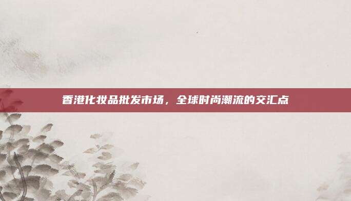 香港化妆品批发市场,全球时尚潮流的交汇点