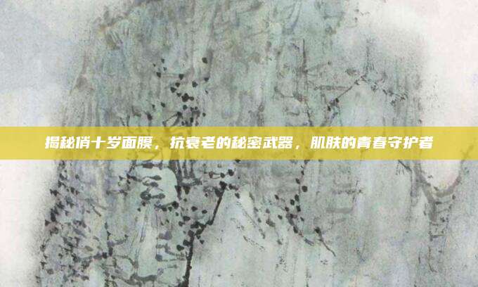揭秘俏十岁面膜,抗衰老的秘密武器,肌肤的青春守护者