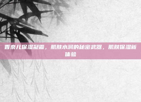 香奈儿保湿凝霜,肌肤水润的秘密武器,肌肤保湿新体验