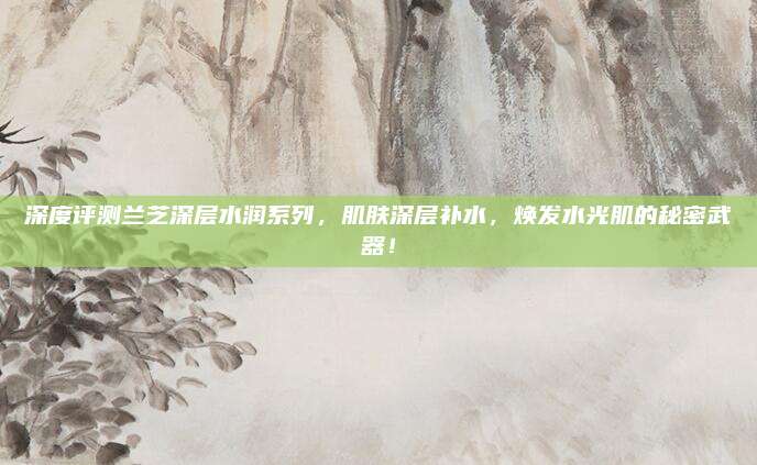深度评测兰芝深层水润系列,肌肤深层补水,焕发水光肌的秘密武器!