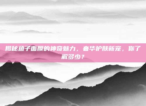 揭秘鱼子面膜的神奇魅力,奢华护肤新宠,你了解多少?