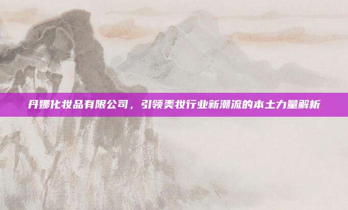 丹娜化妆品有限公司，引领美妆行业新潮流的本土力量解析