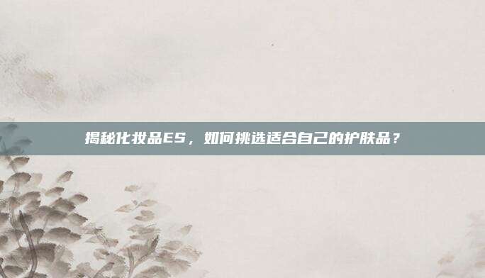 揭秘化妆品ES,如何挑选适合自己的护肤品?
