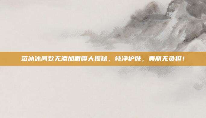 范冰冰同款无添加面膜大揭秘,纯净护肤,美丽无负担!