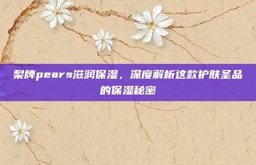 梨牌pears滋润保湿,深度解析这款护肤圣品的保湿秘密