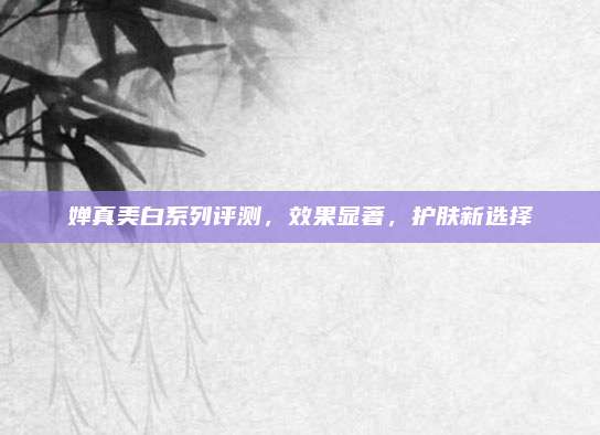 婵真美白系列评测,效果显著,护肤新选择
