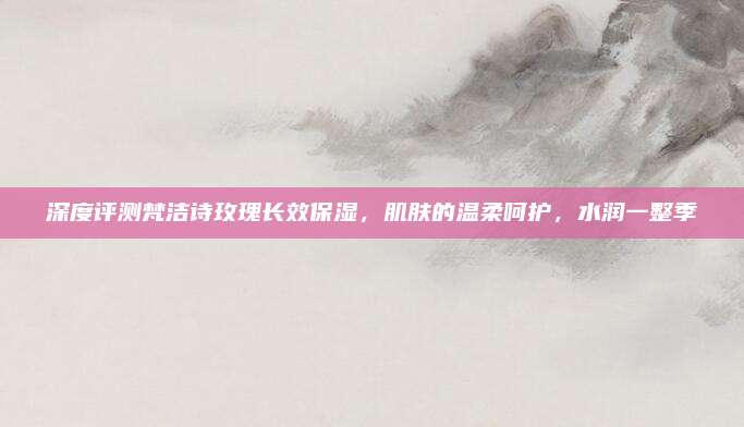 深度评测梵洁诗玫瑰长效保湿,肌肤的温柔呵护,水润一整季