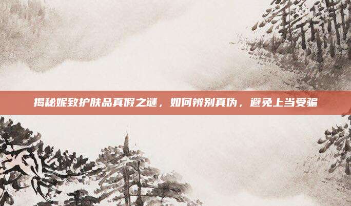 揭秘妮致护肤品真假之谜,如何辨别真伪,避免上当受骗