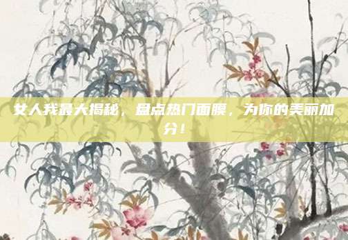 女人我最大揭秘,盘点热门面膜,为你的美丽加分!