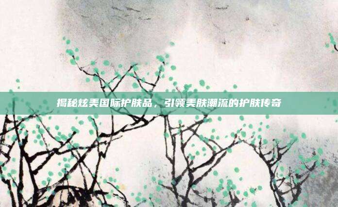 揭秘炫美国际护肤品,引领美肤潮流的护肤传奇