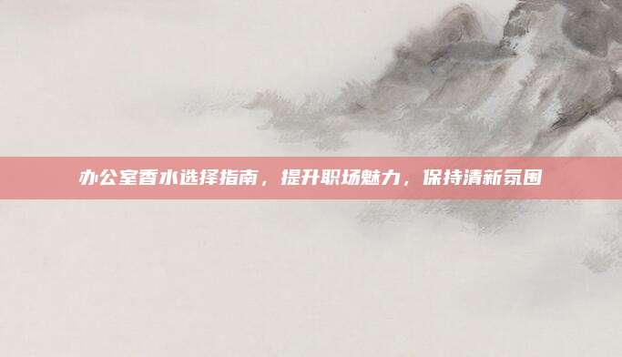 办公室香水选择指南,提升职场魅力,保持清新氛围