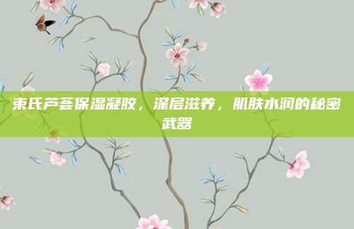束氏芦荟保湿凝胶,深层滋养,肌肤水润的秘密武器