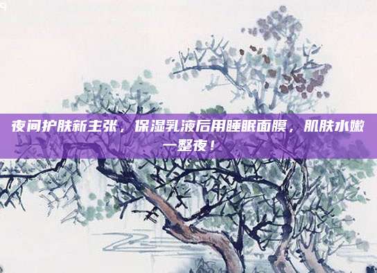 夜间护肤新主张,保湿乳液后用睡眠面膜,肌肤水嫩一整夜!