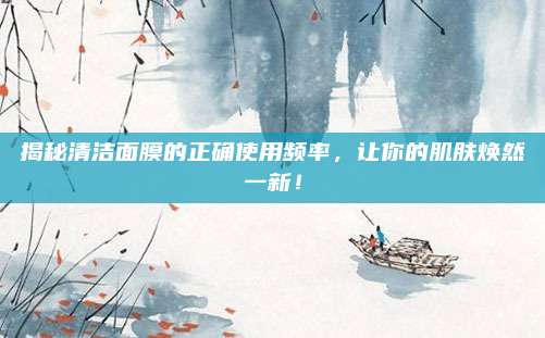 揭秘清洁面膜的正确使用频率,让你的肌肤焕然一新!