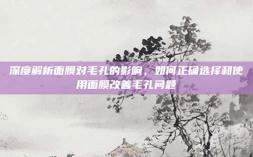 深度解析面膜对毛孔的影响,如何正确选择和使用面膜改善毛孔问题