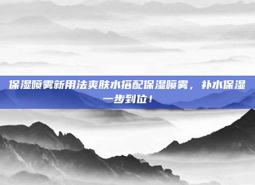 保湿喷雾新用法爽肤水搭配保湿喷雾,补水保湿一步到位!