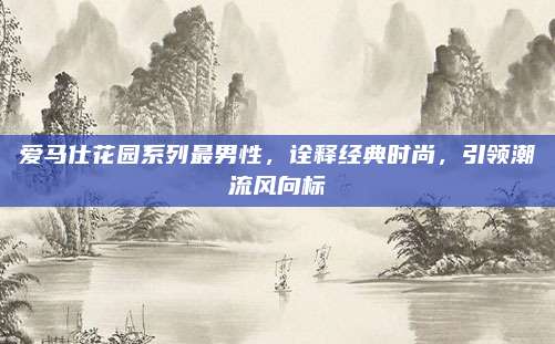 爱马仕花园系列最男性,诠释经典时尚,引领潮流风向标