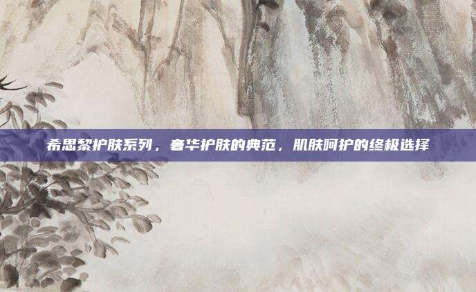 希思黎护肤系列,奢华护肤的典范,肌肤呵护的终极选择