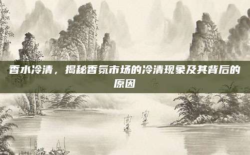 香水冷清,揭秘香氛市场的冷清现象及其背后的原因