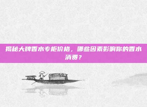 揭秘大牌香水专柜价格，哪些因素影响你的香水消费？