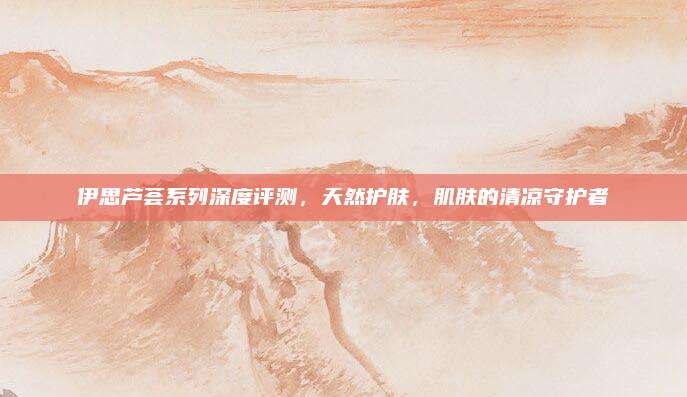 伊思芦荟系列深度评测，天然护肤，肌肤的清凉守护者