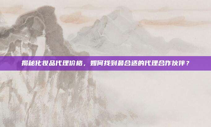 揭秘化妆品代理价格，如何找到最合适的代理合作伙伴？