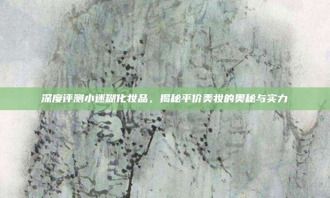深度评测小迷糊化妆品，揭秘平价美妆的奥秘与实力