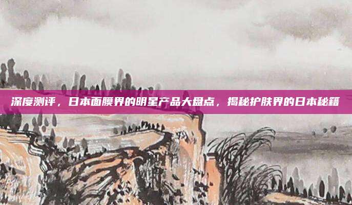 深度测评，日本面膜界的明星产品大盘点，揭秘护肤界的日本秘籍