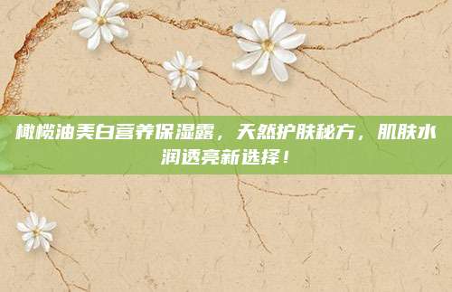 橄榄油美白营养保湿露，天然护肤秘方，肌肤水润透亮新选择！