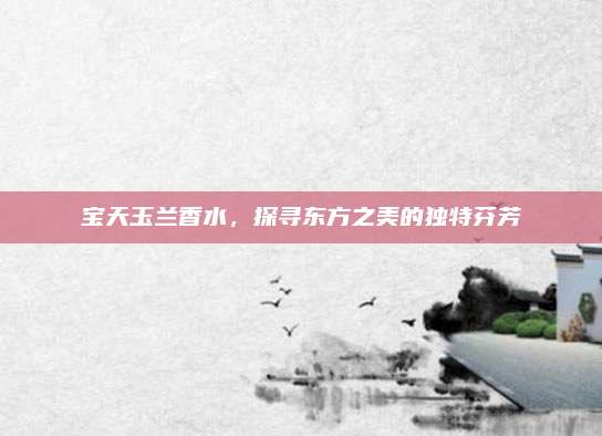 宝天玉兰香水,探寻东方之美的独特芬芳