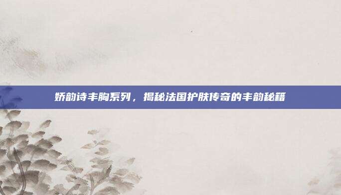娇韵诗丰胸系列,揭秘法国护肤传奇的丰韵秘籍