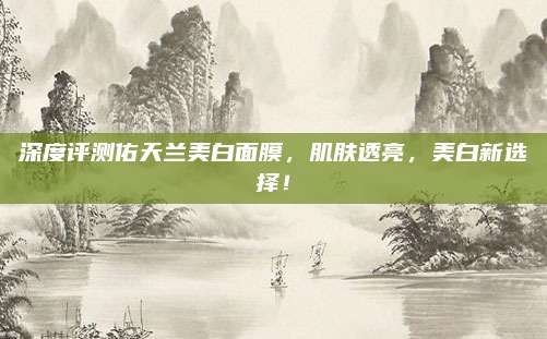 深度评测佑天兰美白面膜,肌肤透亮,美白新选择!