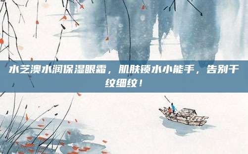 水芝澳水润保湿眼霜,肌肤锁水小能手,告别干纹细纹!