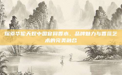 探索华伦天奴中国官网香水,品牌魅力与香氛艺术的完美融合