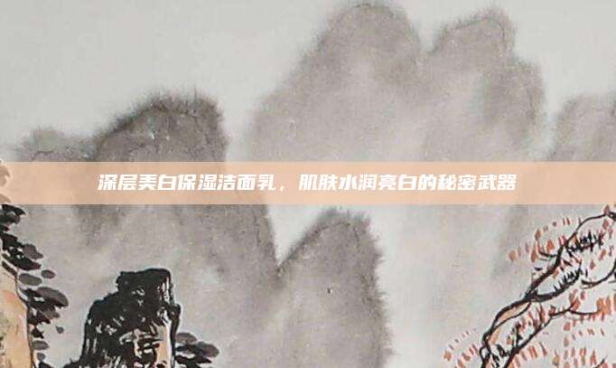 深层美白保湿洁面乳，肌肤水润亮白的秘密武器