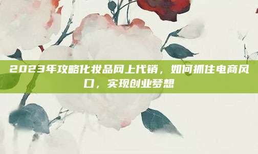2023年攻略化妆品网上代销,如何抓住电商风口,实现创业梦想