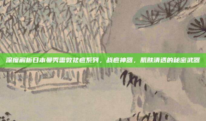 深度解析日本曼秀雷敦祛痘系列，战痘神器，肌肤清透的秘密武器