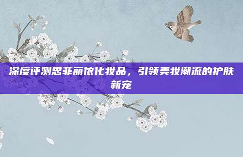 深度评测思菲丽侬化妆品，引领美妆潮流的护肤新宠