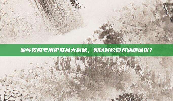 油性皮肤专用护肤品大揭秘，如何轻松应对油脂困扰？