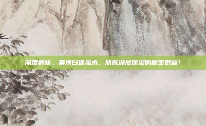 深度解析,集焕白保湿水,肌肤深层保湿的秘密武器!