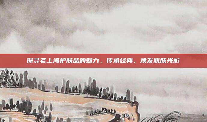 探寻老上海护肤品的魅力,传承经典,焕发肌肤光彩