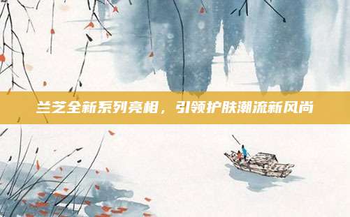 兰芝全新系列亮相，引领护肤潮流新风尚