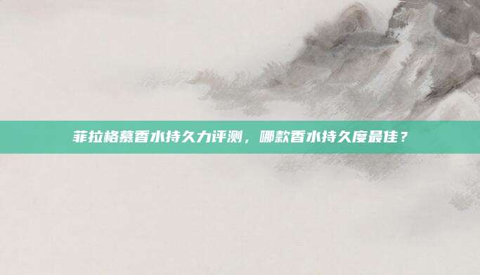 菲拉格慕香水持久力评测，哪款香水持久度最佳？