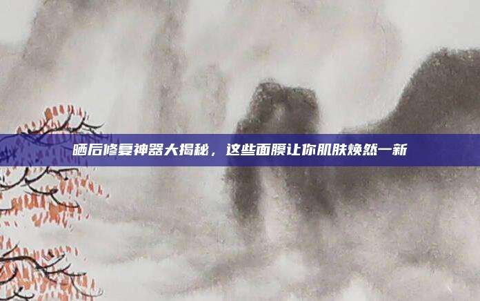 晒后修复神器大揭秘，这些面膜让你肌肤焕然一新