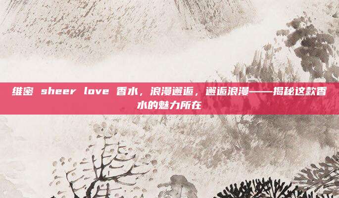维密 sheer love 香水，浪漫邂逅，邂逅浪漫——揭秘这款香水的魅力所在
