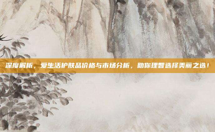 深度解析，爱生活护肤品价格与市场分析，助你理智选择美丽之选！