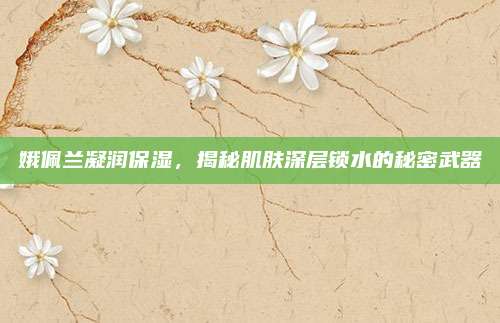 娥佩兰凝润保湿，揭秘肌肤深层锁水的秘密武器